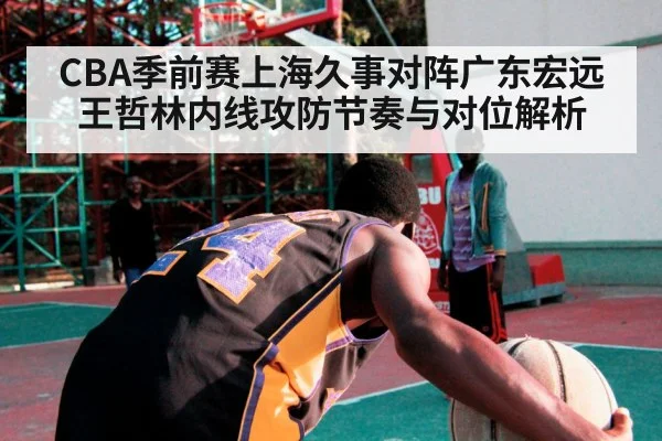 CBA季前赛上海久事对阵广东宏远王哲林内线攻防节奏与对位解析