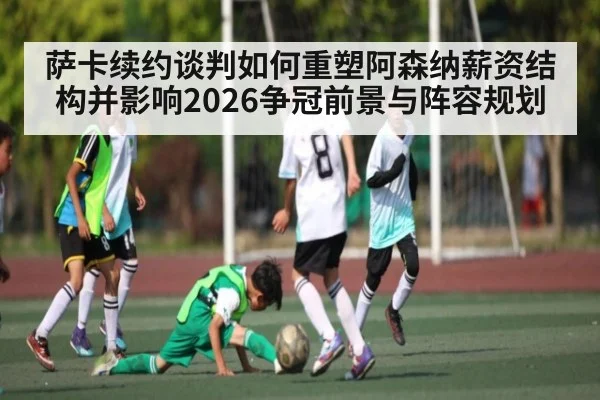 萨卡续约谈判如何重塑阿森纳薪资结构并影响2026争冠前景与阵容规划