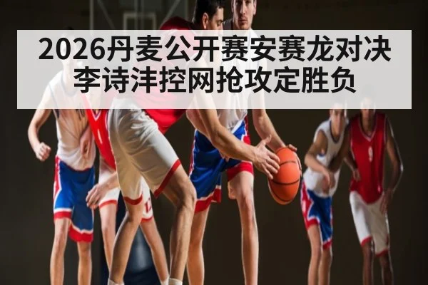 2026丹麦公开赛安赛龙对决李诗沣控网抢攻定胜负