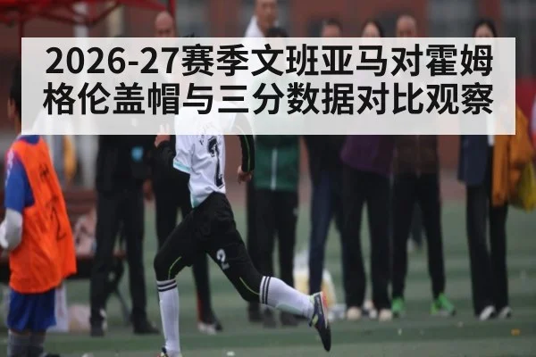 2026-27赛季文班亚马对霍姆格伦盖帽与三分数据对比观察 | WELLBET